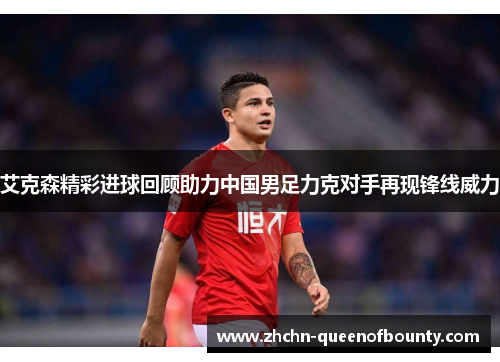 艾克森精彩进球回顾助力中国男足力克对手再现锋线威力