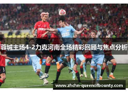 蓉城主场4-2力克河南全场精彩回顾与焦点分析 蓉城主场4-2力克河南全场精彩回顾与焦点分析