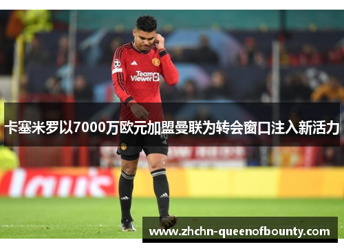 卡塞米罗以7000万欧元加盟曼联为转会窗口注入新活力 卡塞米罗以7000万欧元加盟曼联为转会窗口注入新活力
