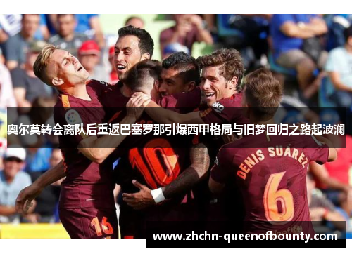 奥尔莫转会离队后重返巴塞罗那引爆西甲格局与旧梦回归之路起波澜