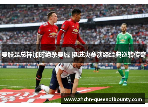 曼联足总杯加时绝杀曼城 挺进决赛演绎经典逆转传奇